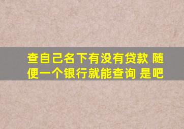 查自己名下有没有贷款 随便一个银行就能查询 是吧